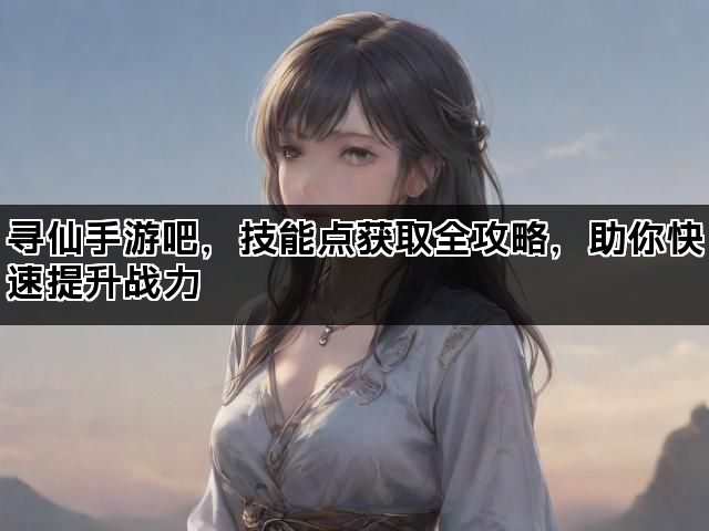 寻仙手游吧，技能点获取全攻略，助你快速提升战力