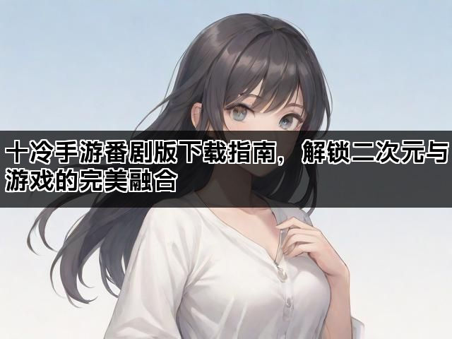 十冷手游番剧版下载指南，解锁二次元与游戏的完美融合