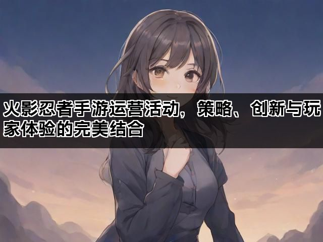 火影忍者手游运营活动，策略、创新与玩家体验的完美结合