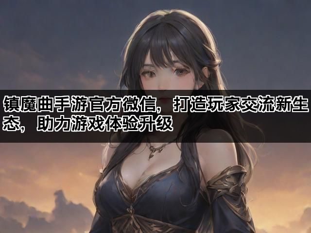 镇魔曲手游官方微信，打造玩家交流新生态，助力游戏体验升级