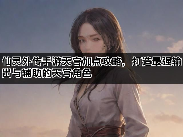 仙灵外传手游天宫加点攻略，打造最强输出与辅助的天宫角色