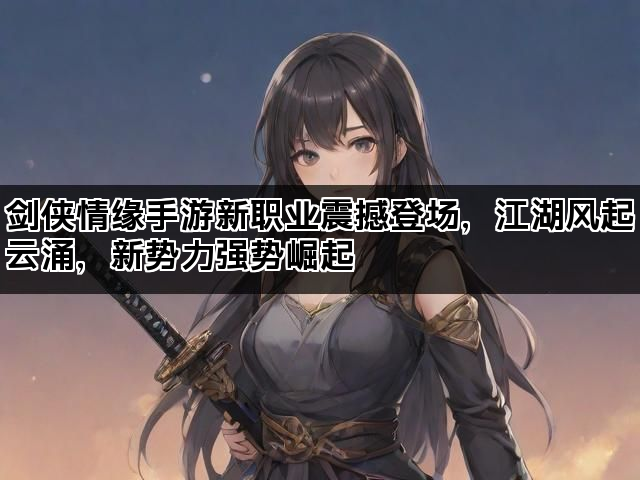 剑侠情缘手游新职业震撼登场，江湖风起云涌，新势力强势崛起