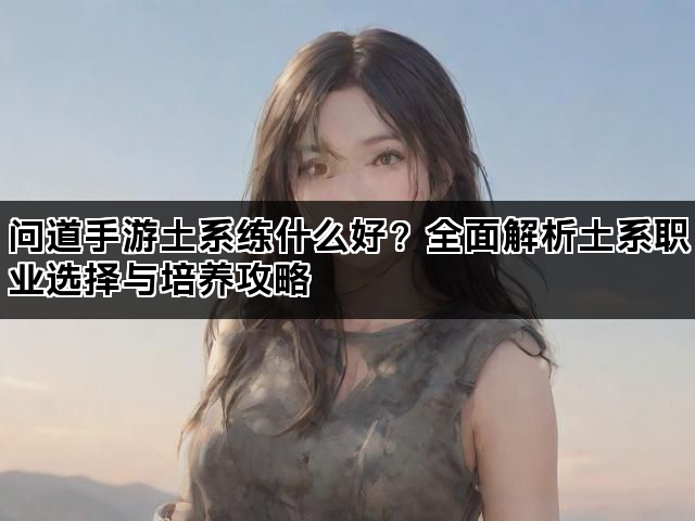 问道手游土系练什么好？全面解析土系职业选择与培养攻略
