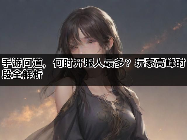 手游问道，何时开服人最多？玩家高峰时段全解析