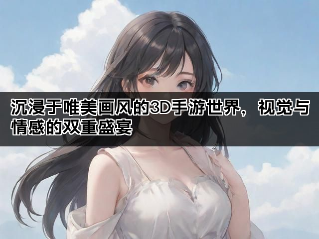 沉浸于唯美画风的3D手游世界，视觉与情感的双重盛宴