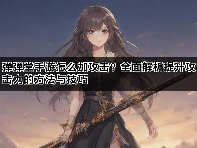 弹弹堂手游怎么加攻击？全面解析提升攻击力的方法与技巧