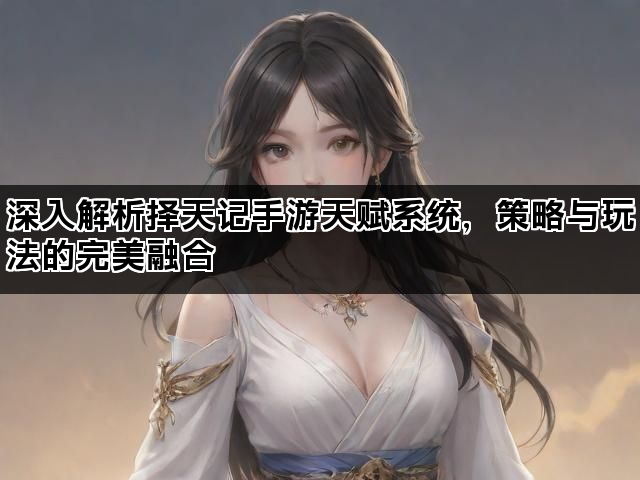 深入解析择天记手游天赋系统，策略与玩法的完美融合