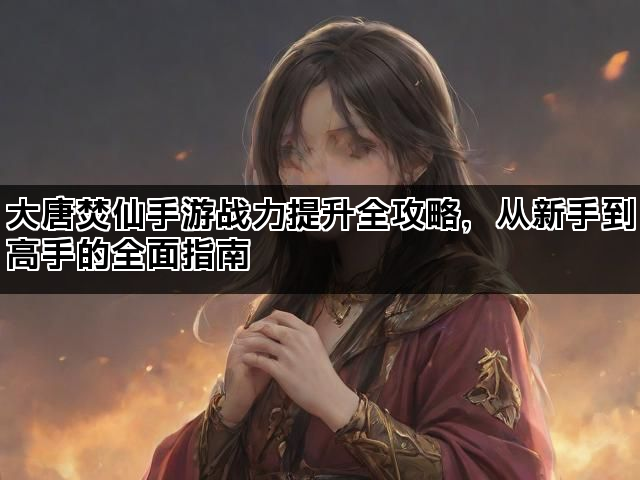 大唐焚仙手游战力提升全攻略，从新手到高手的全面指南