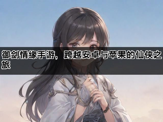 御剑情缘手游，跨越安卓与苹果的仙侠之旅