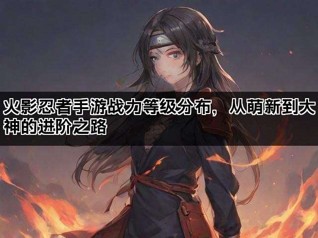 火影忍者手游战力等级分布，从萌新到大神的进阶之路