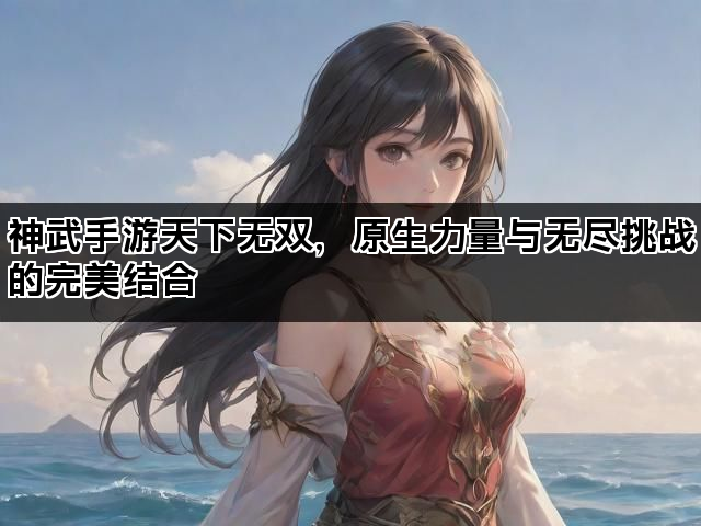 神武手游天下无双，原生力量与无尽挑战的完美结合