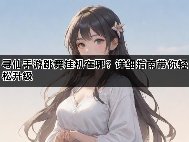 寻仙手游跳舞挂机在哪？详细指南带你轻松升级