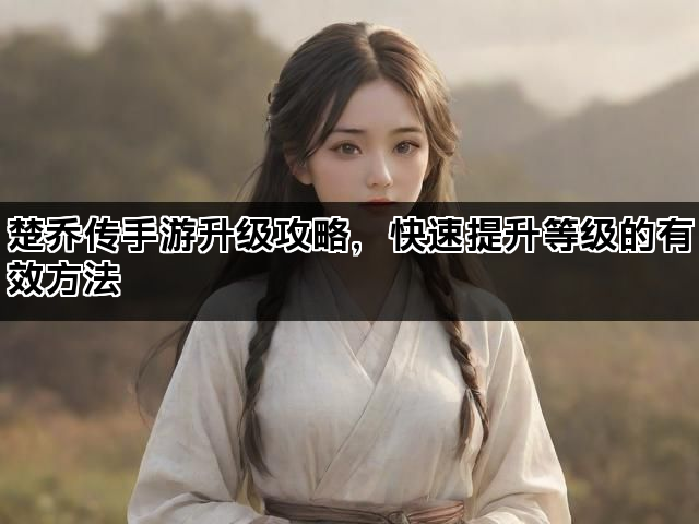 楚乔传手游升级攻略，快速提升等级的有效方法