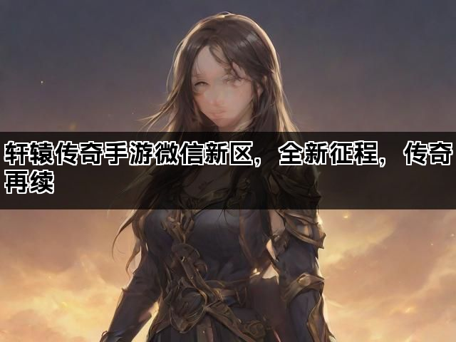 轩辕传奇手游微信新区，全新征程，传奇再续