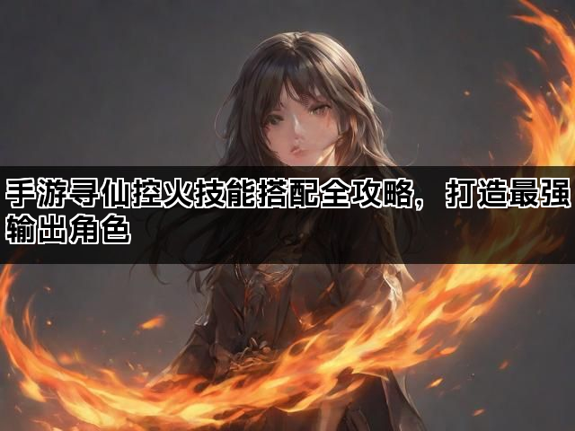 手游寻仙控火技能搭配全攻略，打造最强输出角色