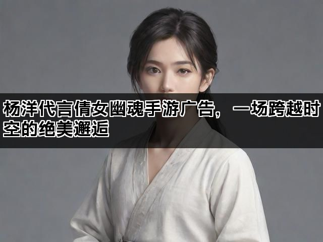 杨洋代言倩女幽魂手游广告，一场跨越时空的绝美邂逅