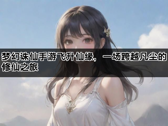 梦幻诛仙手游飞升仙缘，一场跨越凡尘的修仙之旅