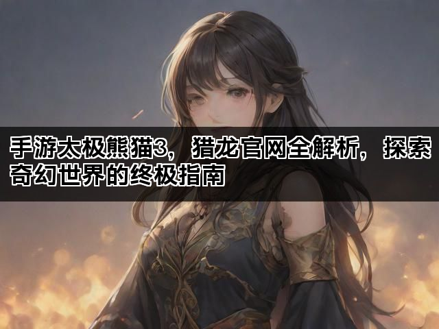 手游太极熊猫3，猎龙官网全解析，探索奇幻世界的终极指南