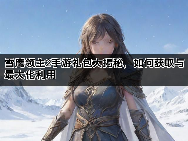 雪鹰领主2手游礼包大揭秘，如何获取与最大化利用