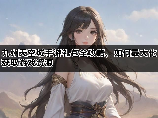 九州天空城手游礼包全攻略，如何最大化获取游戏资源