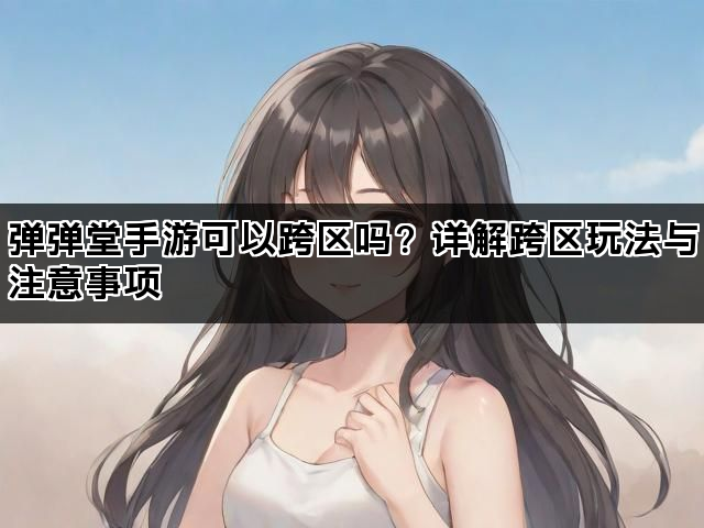 弹弹堂手游可以跨区吗？详解跨区玩法与注意事项
