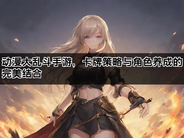 动漫大乱斗手游，卡牌策略与角色养成的完美结合