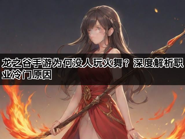 龙之谷手游为何没人玩火舞？深度解析职业冷门原因