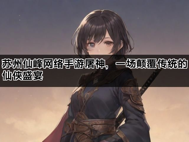 苏州仙峰网络手游屠神，一场颠覆传统的仙侠盛宴