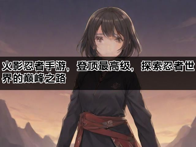 火影忍者手游，登顶最高级，探索忍者世界的巅峰之路