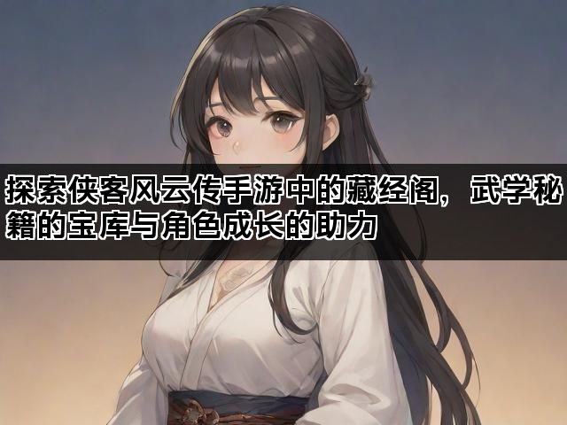 探索侠客风云传手游中的藏经阁，武学秘籍的宝库与角色成长的助力