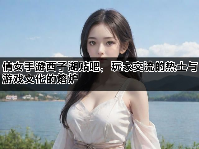 倩女手游西子湖贴吧，玩家交流的热土与游戏文化的熔炉