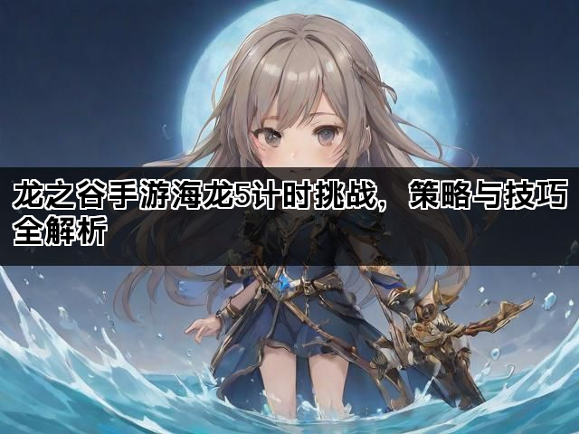 龙之谷手游海龙5计时挑战，策略与技巧全解析
