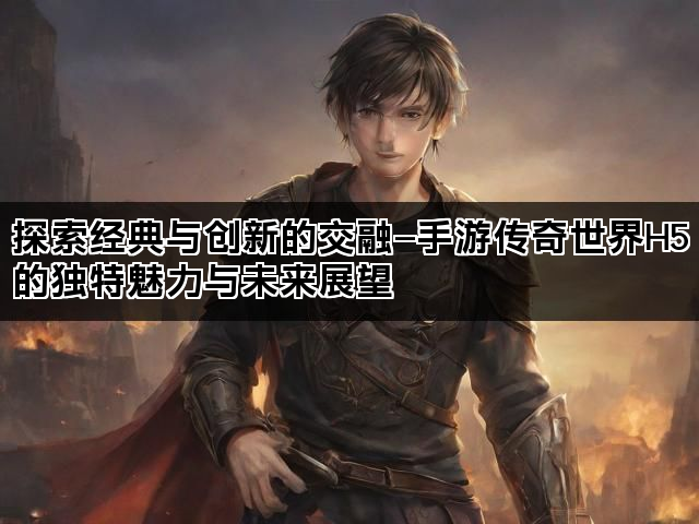 探索经典与创新的交融—手游传奇世界H5的独特魅力与未来展望