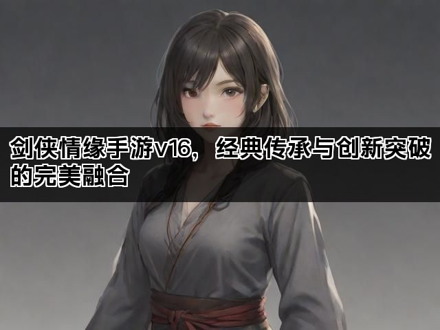 剑侠情缘手游v16，经典传承与创新突破的完美融合