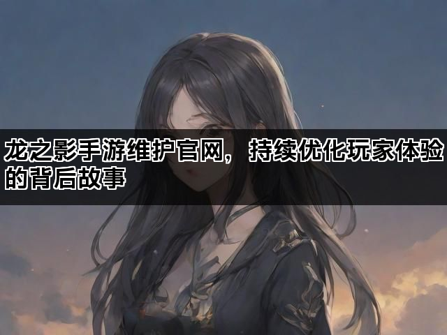 龙之影手游维护官网，持续优化玩家体验的背后故事