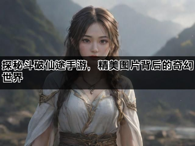 探秘斗破仙途手游，精美图片背后的奇幻世界