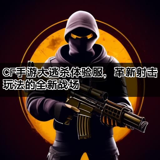 CF手游大逃杀体验服，革新射击玩法的全新战场