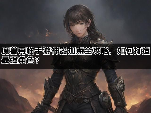 魔兽再临手游神器加点全攻略，如何打造最强角色？