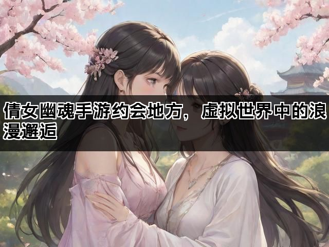 倩女幽魂手游约会地方，虚拟世界中的浪漫邂逅