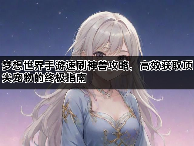 梦想世界手游速刷神兽攻略，高效获取顶尖宠物的终极指南
