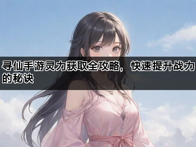寻仙手游灵力获取全攻略，快速提升战力的秘诀
