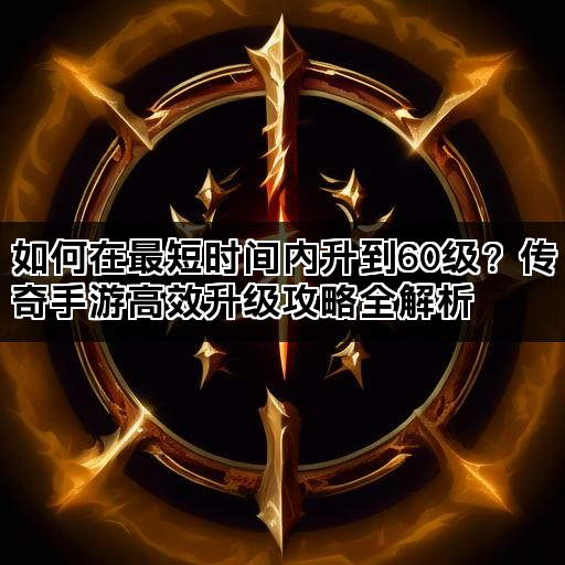 如何在最短时间内升到60级？传奇手游高效升级攻略全解析