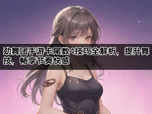 劲舞团手游卡尾数4技巧全解析，提升舞技，畅享节奏快感