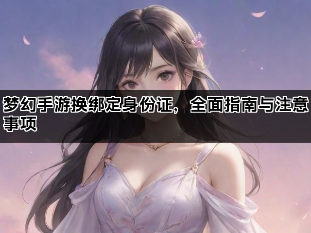 梦幻手游换绑定身份证，全面指南与注意事项