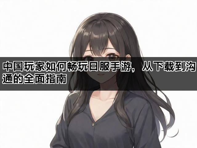 中国玩家如何畅玩日服手游，从下载到沟通的全面指南
