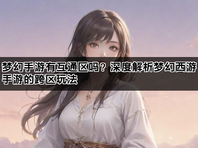 梦幻手游有互通区吗？深度解析梦幻西游手游的跨区玩法