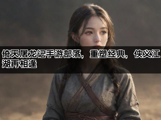 倚天屠龙记手游部落，重塑经典，侠义江湖再相逢