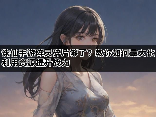 诛仙手游阵灵碎片够了？教你如何最大化利用资源提升战力