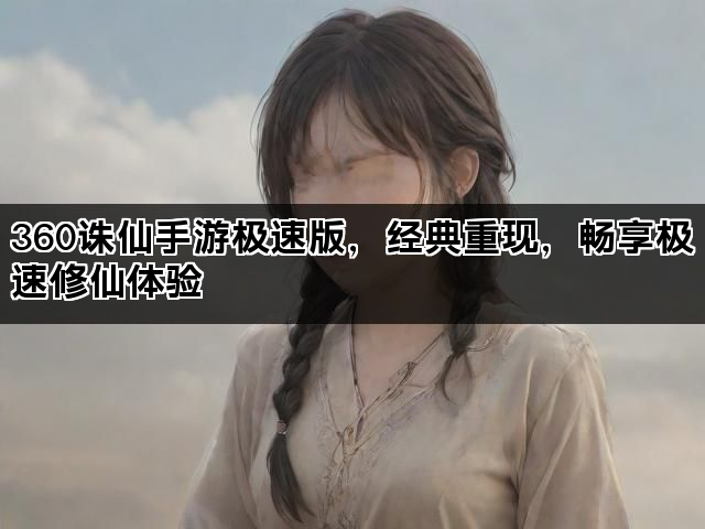 360诛仙手游极速版，经典重现，畅享极速修仙体验
