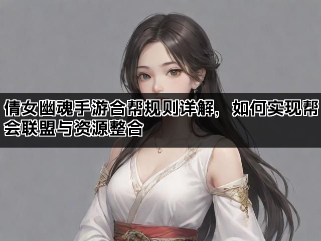 倩女幽魂手游合帮规则详解，如何实现帮会联盟与资源整合